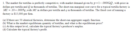 1. The market for tortillas is perfectly competitive, with market demand given by p 1-.000020, with price in dollars per tortilla and Q in thousands of tortillas. The short-run marginal cost curve for a typical tortilla factory is MC = .10 + .0005g.with MC in dollars per tortilla and q in thousands of tortillas. The fixed cost of running a factory is $15,000 per firm. (a) If there are 50 identical factories, determine the short-run aggregate supply function. b) What is the market equilibrium quantity of tortillas, and what is the equilibrium price? (c) At this output level, calculate the typical factorys producers surplus. (d) Calculate the typical factorys profit. price? frpical factorys producers surphus
