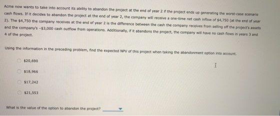 Acme now wants to take into account its ability to abandon the project at the end of year 2 if the project ends up generating