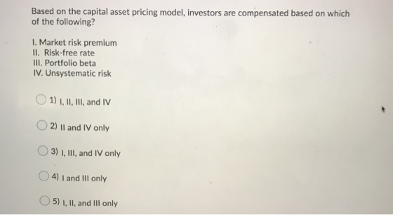 Based on the capital asset pricing model, investors are compensated based on which of the following? I. Market risk premium I