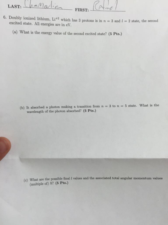 t kena lan LAST, FIRST, 6. Doubly ionized lithium, Lit2 which has 3 protons is in n 3 and excited state. All energies are in eV 2 state, the second (a) What is the energy value of the second excited state? (5 Pts) (b) It absorbed a photon making a transition from n = 3 to n = 5 state what is the wavelength of the photon absorbed? (5 Pts.) What are the possible final I values and the associated total angular momentum values (multiple of) h? (5 Pts.)
