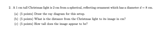 2. A1 cm tall Christmas light is 2 cm from a spherical, reflecting ornament which has a diameter d= 8 cm. (a) (5 points) Draw