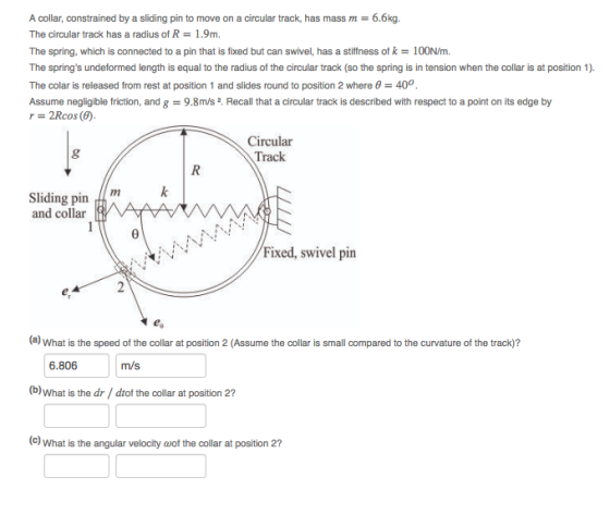 A collar, constrained by a sliding pin to move on a circular track, has mass m- 6.6kg. The circular track has a radius of R 1.9m. The spring, which is connected to a pin that is fixed but can swivel, has a stiffness of k-100N/m The springs undeformed length is equal to the radius of the circular track (so the spring is in tension when the collar is at position 1). The colar is released from rest at position 1 and slides round to position 2 where θ-400. Assume negligible friction, and g 9.8m/s 2. Recall that a circular track is described with respect to a point on its edge by r = 2Rcos(F). Circular Track Sliding pin and collar Fixed, swivel pin (a) What is the speed of the collar at position 2 (Assume the collar is small compared to the curvature of the track)? 6.806 m/s (b)What is the dr/ dtof the collar at position 2? (c) What is the angular velocity ω0f the collar at position 2?
