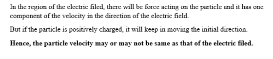 In the region of the electric filed, there will be force acting on the particle and it has one component of the velocity in the direction of the electric field. But if the particle is positively charged, it will keep in moving the initial direction. Hence, the particle velocity may or may not be same as that of the electric filed.