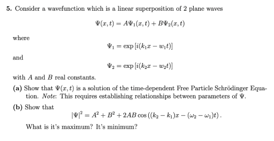 5. Consider a wavefunction which is a linear superposition of 2 plane waves $(x, t) ΑΨ1(x, t) + BV2(x, t) where ,,-exp [i(kix-wit)] and with A and B real constants (a) Show that (x, t) is a solution of the time-dependent Free Particle Schrödinger Equa- tion. Note: This requires establishing relationships between parameters of V (b) Show that What is its maximum? Its minimum?