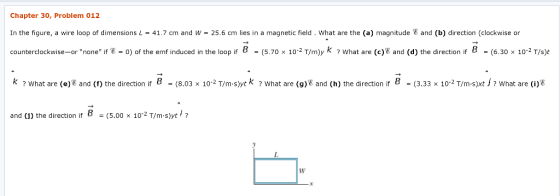 Chapter 30, Problem 012 In the figure, a wire loop of dimensions L = 41.7 cm and W = 25.6 cm lies in a magnetic field . what