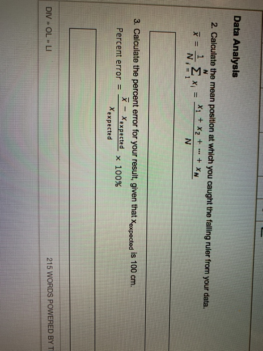 Data Analysls 2. Calculate the mean position at which you caught the falling ruler from your data. + XN X1+X2+ 3. Calculate the percent error for your result, given that Xexpected is 100 cm. Percent error = _-Xexpected x 100% Xexpected 215 WORDS POWERED BY T DIV » OL LI