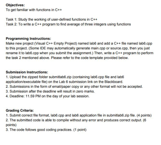 Objectives: To get familiar with functions in C++ Task 1: Study the working of user-defined functions in C++ Task 2: To write a C++ program to find average of three integers using functions Programming Instructions: Make new project (Visual C++ Empty Project) named lab6 and add a C++ file named lab6.cpp to this project. (Some IDE may automatically generate main.cpp or source.cpp, then you just rename it to lab6.cpp when you submit the assignment.) Then, write a C++ program to perform the task 2 mentioned above. Please refer to the code template provided below. Submission Instructions: 1. Upload the zipped folder submitlab6.zip (containing lab6.cpp file and lab6 application/executable file) on the Lab 6 submission link on the Blackboard. 2. Submissions in the form of email/paper copy or any other format will not be accepted. 3. Submission after the deadline will result in zero marks. 4. Deadline: 11.59 PM on the day of your lab session. Grading Criteria: 1. Submit correct file format, lab6.cpp and lab6 application file in submitlab6.zip file. (4 points) 2. The submitted code is able to compile without any error and produces correct output. (6 points) 3. The code follows good coding practices. (1 point)