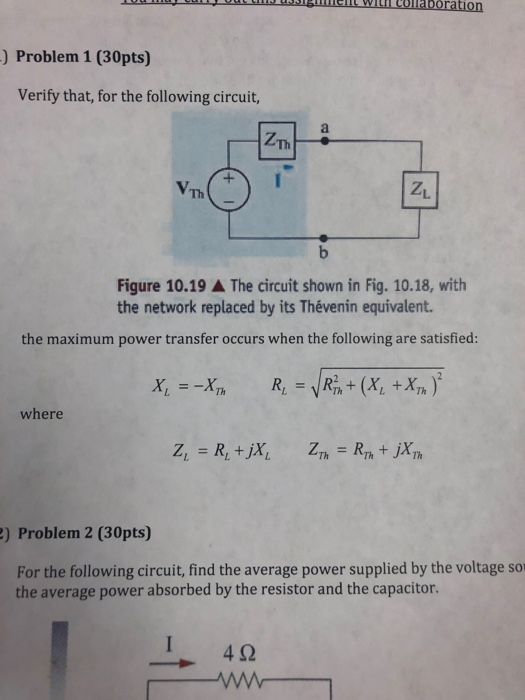 ) Problem 1 (30pts) Verify that, for the following circuit, Th Z1 Th Figure 10.19 ▲ The circuit shown in Fig. 10.18, with the network replaced by its Thévenin equivalent. the maximum power transfer occurs when the following are satisfied: х, --17h where ) Problem 2 (30pts) For the following circuit, find the average power supplied by the voltage so the average power absorbed by the resistor and the capacitor. 4Ω