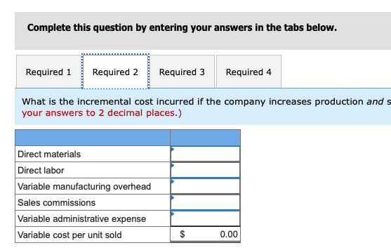 Complete this question by entering your answers in the tabs below. Required 1Required 2 Required 3 Required 4 What is the incremental cost incurred if the company increases production and s your answers to 2 decimal places.) Direct materials Direct labor Variable manufacturing overhead Sales commissions Variable administrative expense Variable cost per unit sold 0.00