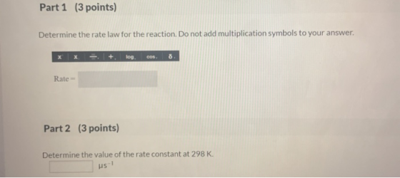 Part 1 (3 points) Determine the rate law for the reaction. Do not add multiplication symbols to your answer. x x log. COS o R