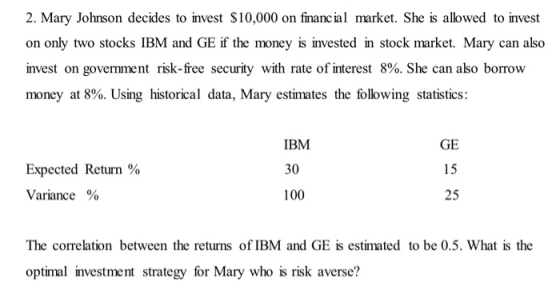 2. Mary Johnson decides to invest $10,000 on financ ial market. She is allowed to invest on only two stocks IBM and GE if the