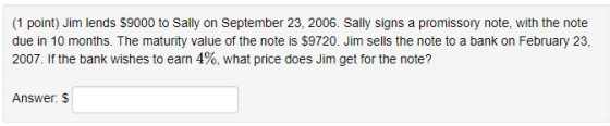 (1 point) Jim lends S9000 to Sally on September 23, 2006. Sally signs a promissory note, with the note due in 10 months. The maturity value of the note is $9720. Jim sels the note to a bank on February 23, 2007. If the bank wishes to earn 4%, what price does Jim get for the note? Answer: S