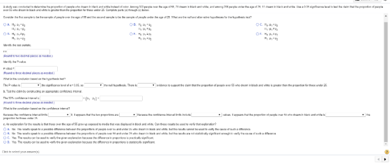 ovcr 55 who dream in black and whita is greater than the proportion for thoz under 25 Ccmplte parts (a) trough ic) beloww H1.1-P2 Identify the teet statistic. Rcund to twe decimal plac a ncedod. Paulus Rcund to three decimal places as nerdad.) เท at istha andusion based on the hypothesis tast The Pvali b. Teat the claim by conztructing an pprepriate confidence interval the signifcance leel oia-2.05, o huhypetheziz. There ia ▼ | evidence to support the darm that the proportion of people over 55 who cresm n blackand white is greater than the proportion for those under 25. What is the conclueion based on the conidence interva? inarval limits inclds c. An exclanation for the resuits is that those over the a of 55gw up exposed to media that was displayed in black and white. Can these resutsba used to verify that explanation? OA. No. Iha results speak to a poasibls dmarsnce between th proportiors ot peapls aver s and under 25 who dream In back and whits but the rasuts cannot be ursd to vertty the causs at such a diteranca O D. Yes The resuits can be used to verify the given explanarion bacause the cifferemnce in proportions is statisticalty signficant Cikk to sclect your answers)