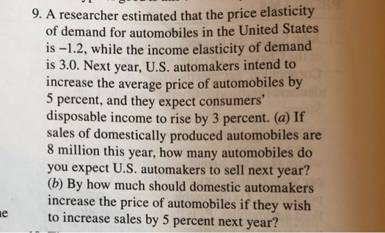 5 researcher estimated that the price elasticity of demand for automobiles in the United States is -1.2, while the income elasticity of demand is 3.0. increase the average price of automobiles by 5 percent, and they expect consumers disposable income to rise by 3 percent. (a) If sales of domestically produced automobiles are 8 million this year, how many automobiles do you expect U.S. automakers to sell next year? (b) By how much should domestic automakers increase the price of automobiles if they wish to increase sales by 5 percent next year? Next year, U.S. automakers intend to
