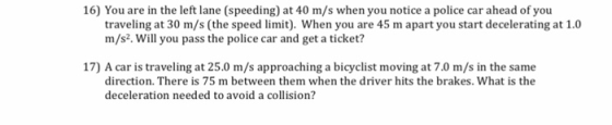 16) You are in the left lane (speeding) at 40 m/s when you notice a police car ahead of you traveling at 30 m/s (the speed limit). When you are 45 m apart you start decelerating at 1.0 m/s2. Will you pass the police car and get a ticket? 17) A car is traveling at 25.0 m/s approaching a bicyclist moving at 7.0 m/s in the same direction. There is 75 m between them when the driver hits the brakes. What is the deceleration needed to avoid a collision?