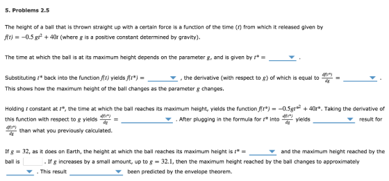 5. Problems 2.5 The height of a ball that is thrown straight up with a certain force is a function of the time (t) from which it released given by At)--0.5 g40r (where g is a positive constant determined by gravity) The time at which the ball is at its maximum height depends on the parameter g, and is given by * Substituting t* back into the function f(t) yields f(t*) - dfíi*) ,the derivative (with respect to g) of which is equal to This shows how the maximum height of the ball changes as the parameter g changes Holding t constant at t*, the time at which the ball reaches its maximum height, yields the function f t*) =-0 5gtg2 + 40t*. Taking the derivative of this function with respect to g yields noyields . After plugging in the formula for t into result for aft*) than what you previously calculated. If g 32, as it does on Earth, the height at which the ball reaches its maximum height is t* ball is and the maximum height reached by the If g increases by a small amount, up to g 32.1, then the maximum height reached by the ball changes to approximately This result been predicted by the envelope theorem