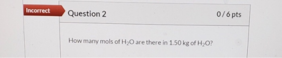 Incorrect Question 2 0/6 pts How many mols of H20 are there in 1.50 kg of H2O?