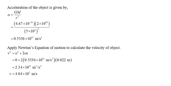 Acceleration of the object is given by, GM (6.67x10(2x10) (5x10) -0.5336×1013 m/s2 Apply Newtons Equation of motion to calculate the velocity of object 0+2(0.5336×1013 m/s)(0.022 m 2.34x101 m/s2 l= 484x105 m/s