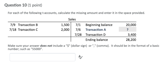 Question 10 (1 point) For each of the following t-accounts, calculate the missing amount and enter it in the space provided. Sales 7/9 Transaction B 7/18 Transaction C 1,500 7/1 Beginning balance 2,000 7/6 Transaction A 20,000 7/28 Transaction D 3,400 28,200 Ending balance Make sure your answer does not include a $ (dollar sign) or , (comma). It should be in the format of a basic number; such as 55000
