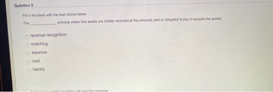 Question 3 Fill in the blank with the best choice below: The principle states that assets are initially recorded at the amoun