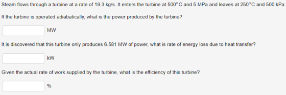 Steam flows through a turbine at a rate of 19.3 kg/s. It enters the turbine at 500°C and 5 MPa and leaves at 250°C and 500 kPa If the turbine is operated adiabatically, what is the power produced by the turbine? MW It is discovered that this turbine only produces 6.581 MW of power, what is rate of energy loss due to heat transfer? kW Given the actual rate of work supplied by the turbine, what is the efficiency of this turbine?