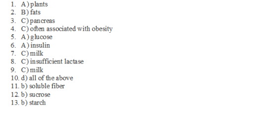 1. A) plants 2. B) fats 3. C) pancreas 4. C) often associated with obesity 5. A) glucose 6. A) insulin 7. C) millk 8. C) insufficient lactase 9. C) milk 10. d) all of the above 11. b) soluble fiber 12. b) sucrose 13. b) starch