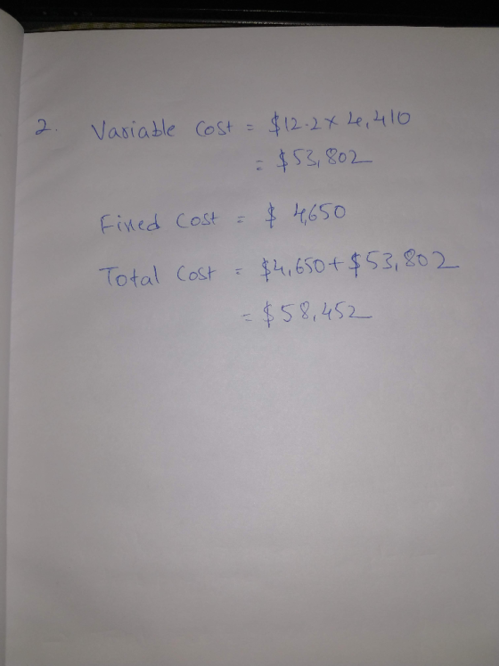 2. Variable Cost = $12.2x 2, 410 $53,802 Fined Cost = $ 4,650 Total Cost - $4,650 + $53,802 = $58,452