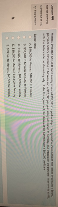 Question 44 Not yet answered Moreau invested $18,000 and Fereday invested $32,000 in a partnership. They agreed to share inco