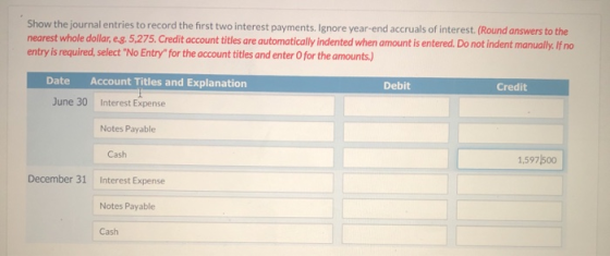 Show the journal entries to record the first two interest payments. Ignore year-end accruals of interest. (Round answers to t