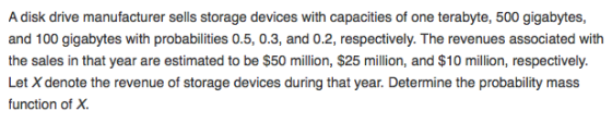 A disk drive manufacturer sells storage devices with capacities of one terabyte, 500 gigabytes, and 100 gigabytes with probabilities 0.5, 0.3, and 0.2, respectively. The revenues associated with the sales in that year are estimated to be $50 million, $25 million, and $10 million, respectively. Let X denote the revenue of storage devices during that year. Determine the probability mass function of X.