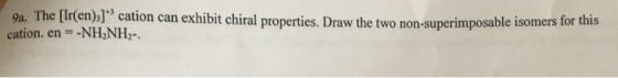 9a The Ir(en), 3 cation can exhibit chiral properties. Draw the two non-superimposable isomers for this cation. en--NH NH2-