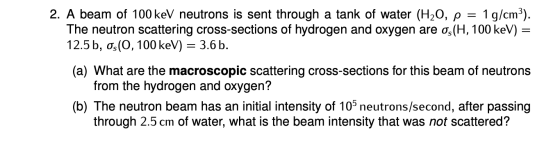 2. A beam of 100 keV neutrons is sent through a tank of water (H20, p = 1 g/cm3). The neutron scattering cross-sections of hy