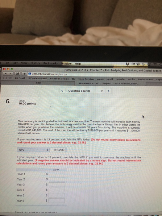 ind ow Help Homework 4: 2 of 2, Chapter 7- Risk Analysis, Real Options, and Capital Budgeti LU Email L U Student Portal Facebook | Home TIU Citrix Receiver email voque linkedin Netflix Pandora Radio Appl 2 of 2, Chapter 7 - Risk An Real O. Questlion 6 (of 8) value 10.00 points Your company is deciding whether to invest in a new machine. The new machine will increase cash flow by $324,000 per year. You believe the technology used in the machine has a 10-year life; in other words, no matter when you purchase the machine, it will be obsolete 10 years from today. The machine is currently priced at $1,740,000. The cost of the machine will decline by $110,000 per year unti it reaches $1,190,000, where it will remain If your required returm is 13 percent, calculate the NPV today. (Do not round intermediate calculations and round your answer to 2 decimal places, e.g. 32.16.) NPV S 18102.89 If your required return is 13 percent, calculate the NPV if you wat to purchase the machine unti the indicated year. (A negative answer should be indicated by a minus sign. Do not round intermediate calculations and round your answers to 2 decimal places, e.g..32.16.) NPV Year 1 Year 2 Year 3 Year 4 Year 5 Year 6