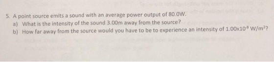 5. A point source emits a sound with an average power output of 80.0w. a) What is the intensity of the sound 3.00m away from the source? b) How far away from the source would you have to be to experience an intensity of 1.00x108 W/m2?