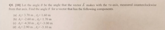 QI [10] Let the angle θ be the angle that the vector A makes with the +x-axis, measured counterclockwise from that axis. Find the angle θ for a vector that has the following components. (a) A 3.70 m, A, 1.60 m (b) A, -2.60 m, A, 1.70 m (c) A4.30 m, A-3.00 m (d) 2.90 m , A,--3.10 m