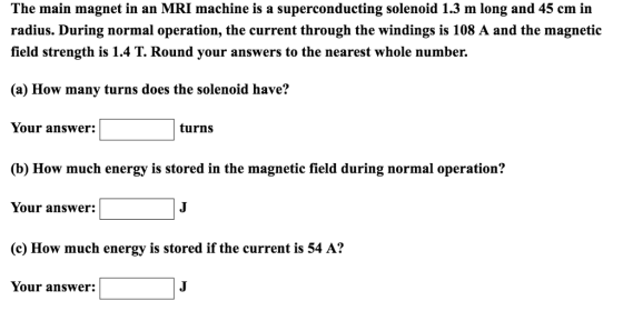 The main magnet in an MRI machine is a superconducting solenoid 1.3 m long and 45 cm in radius. During normal operation, the current through the windings is 108 A and the magnetic field strength is 1.4 T. Round your answers to the nearest whole number. (a) How many turns does the solenoid have? Your answer: turns (b) How much energy is stored in the magnetic field during normal operation? Your answer: (c) How much energy is stored if the current is 54 A? Your answer: