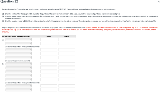 Question 12 Sheridan Engineering Corporation purchased conveyor equipment with a list price of $ 10,900. Presented below are three independent cases related to the equipment. (a) Sheridan paid cash for the equipment 8 days after the purchase. The vendors credit terms are 2/10, n/30.Assume that equipment purchases are initially recorded gross (b) Sheridan traded in equipment with a book value of $2,200 (initial cost $7,300), and paid $8,700 in cash one month after the purchase. The old equipment could have been sold for $400 at the date of trade. (The exchange has commercial substance.) (c) Sheridan gave the vendor a $11,500 zero-interest-bearing note for the equipment on the date of purchase. The note was due in one year and was paid on time. Assume that the effective-interest rate in the market was 9% Prepare the general journal entries required to record the acquisition and payment in each of the independent cases above. (Round present value factor calculations to 5 decimal places, e.g.1.25124 and final answers to 0 decimal places, e.g. 5,275. Credit account titles are automatically indented when amount is entered. Do not indent manually. If no entry is required, select No Entry for the account titles and enter 0 for the amounts.) No. Account Titles and Explanation Debit Credit To record the purchase of equipment on account.) To record the payment on account.) To record the purchase of equipment on account.)