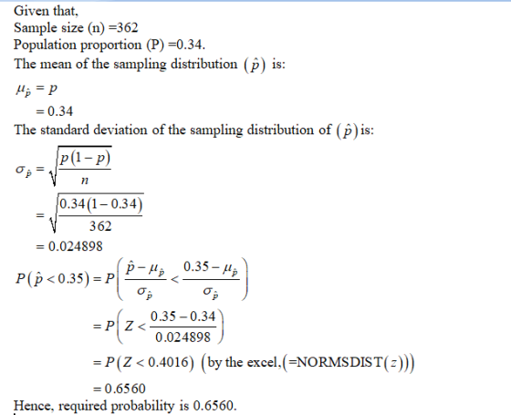 Given that, Sample size (n) -362 Population proportion (P) -0.34 The mean of the sampling distribution (p) i 0.34 The standard deviation of the sampling distribution of (p) is 0.34(1-0.34) 362 - 0.024898 P(p <0.35)- 0.35- 0.35-0.34 0.024898 - P(Z <0.4016) (by the excel, ( NORMSDIST(z) - 0.6560 Hence, required probability is 0.6560