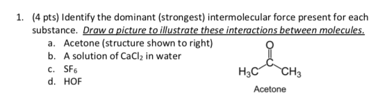 1. (4 pts) Identify the dominant (strongest) intermolecular force present for each substance. Draw a picture to illustrate th