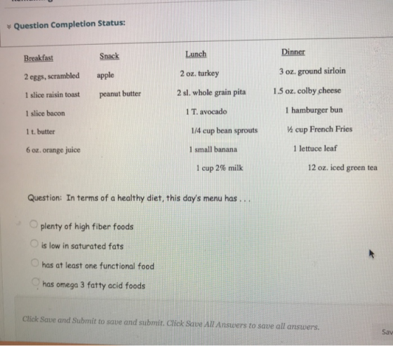 Question Completion Status: Lunch Dinner Snack apple peanut butter Breakfast 2 eggs, scrambled 1 slice raisin toast 1 slice bacon 1 t. butter 6 oz. orange juice 2 oz. turkey 3 oz. ground sirloin 2 sl. whole grain pita15 oz. colby cheese 1 hamburger bun 1 T. avocado 1/4 cup bean sproutsá cup French Fries 1 small banana 1 lettuce lea 1 cup 2% milk 12 oz. iced green tea Question: In terms of a healthy diet, this days menu has.. plenty of high fiber foods O is low in saturated fats has at least one functional food has omega 3 fatty acid foods Click Save and Submit to save and submit. Click Save All Answers to save all answers. Sav