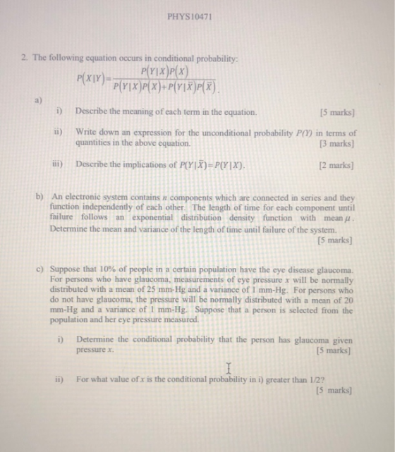 PHYS10471 2. The following equation occurs in conditional probability: a) 5 marks] B marks 2 marks] b) An electronic system contains in components which are connected in series and they i) Describe the meaning of each term in the equation ii) Write down an expression for the unconditional probability P() in terms of iii) Describe the implications omrix)>MYIX). quantities in the above equation. function independently of each other. The length of time for each component until failure follows an exponential distribution density function with mean Determine the mean and variance of the length of time until failure of the system. [5 marks] c) Suppose that 10% of people in a certain population have the eye disease glaucoma. For persons who have glaucoma, measurements of eye pressure x will be normally distributed with a mean of 25 mm-Hg and a variance of 1 mm-Hg. For persons who do not have glaucoma, the pressure will be normally distributed with a mean of 20 mm-Hg and a variance of 1 mm-Hg. Suppose that a person is selected from the population and her eye pressure measured. Determine the conditional probability that the person has glaucoma given [5 marks] i) pressure x. ii) For what value of x is the conditional probability in i) greater than 1/2? 5 marks]