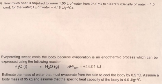 5) How much heat is required to warm 1.50 L of water from 25.0 °C to 100 °C? (Density of water = 1,0 g/mL for the water; Cs o