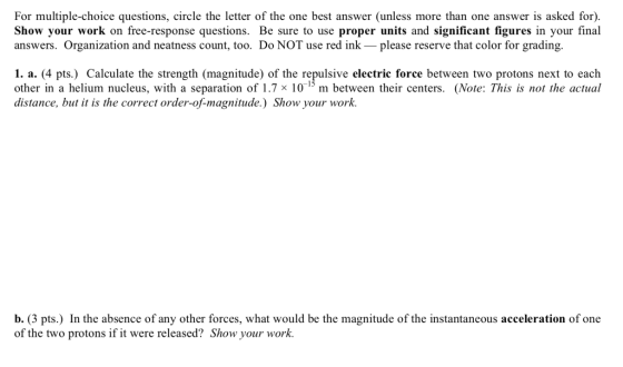 For multiple-choice questions, circle the letter of the one best answer (unless more than one answer is asked for). Show your work on free-response questions. Be sure to use proper units and significant figures in your final answers. Organization and neatness count, too. Do NOT use red inkplease reserve that color for grading. 1. a. (4 pts.) Calculate the strength (magnitude) of the repulsive electric force between two protons next to each other in a helium nucleus, with a separation of 1.7 x 10-15 m between their centers. (Note: This is not the actual distance, but t is the correct order-of-magnitude.) Show your work. b. (3 pts.) In the absence of any other forces, what would be the magnitude of the instantaneous acceleration of one of the two protons ifit were released? Show your work.