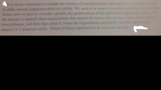 It is always important to evaluate the sources of scientific/medial information we consume in to make rational judgments about its validity. We need to be aware of possible conflicts of interest and biases, and we need to consider carefully the qualifications of the individuals making the cloims.Use the internet to identify three organizations that support the notion that vaccines cause autism and/or bowel disease, and three that refute it. Name the organizations and briefly describe each of the stances (1-2 sentences each). Which of these organizations do you trust and why?