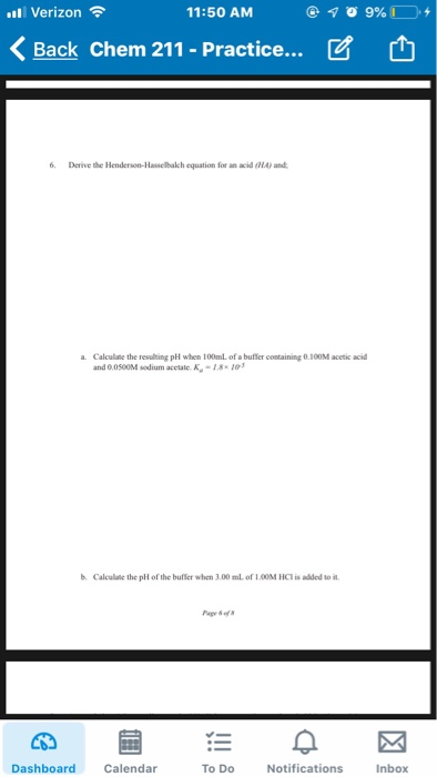 l Verizon 11:50 AM くBack Chem 211-Practice ビ 6 Derive the Henderson-Hasselbakch equation for an acid (H and a. Calculate the resulting pH when 100mL of a buffer containing 0.100M acetic acid and 0.0500M sodium acctale K-18103 b Calculate the pH of the bufer when 3.00 mL of 100M HCI is added to it Dashboard Calendar To Do Notifications Inbox