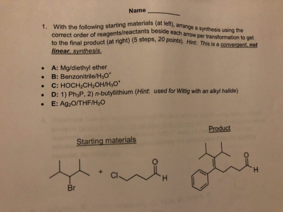 Name 1. With the following starting materials (at left), arra each correct order of reagents/reactants to the final product (at right) (5 steps, 20 points, üer transformation to get linear, synthesis . A: Mg/diethyl ether B: Benzonitrile/H3O . D: 1) PhaP, 2) n-butylithium (Hint: used for Witig with an alkyl halide) E: Ag2O/THF/H20 Product Starting materials Cl Br