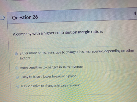 Question 26 A company with a higher contribution margin ratio is either more or less sensitive to changes in sales revenue, d