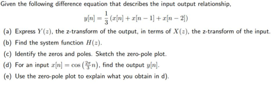 Given the following difference equation that describes the input output relationship, (a) Express Y(z), the z-transform of the output, in terms of X(z), the z-transform of the input. (b) Find the system function H(z). (c) Identify the zeros and poles. Sketch the zero-pole plot. (d) For an input rn]- cos (n), find the output yn] (e) Use the zero-pole plot to explain what you obtain in d)