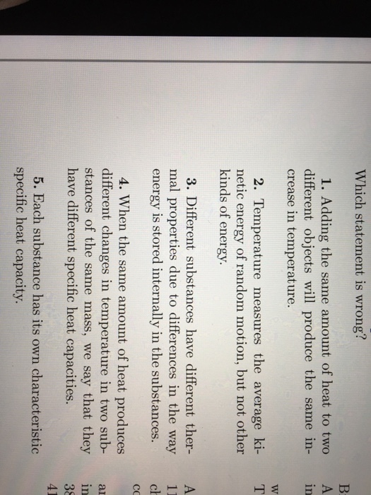 Which statement is wrong? 1. Adding the same amount of heat to two A different objects will produce the same in- in crease in temperature. T 2. Temperature measures the average ki- netic energy of random motion, but not other kinds of energy. 3. Different substances have different ther- A mal properties due to differences in the way 11 energy is stored internally in the substances. 4. When the same amount of heat produces different changes in temperature in two sub- a stances of the same mass, we say that they in have different specific heat capacities. 5. Each substance has its own characteristic specific heat capacity.