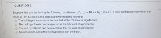 QUESTION 2 Suppose that you are testing the following hypotheses: H:u= 10 vs H : 4#10 A 95% confidence interval on the mean i